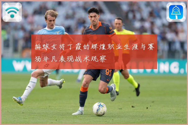 排球女将丁霞的辉煌职业生涯与赛场非凡表现战术观察