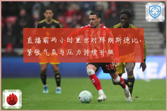 直播前两小时里尔对阵朗斯德比，紧张气氛与压力持续升级