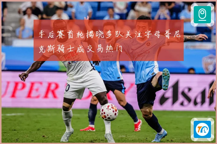 季后赛首轮揭晓多队关注字母哥尼克斯骑士成交易热门