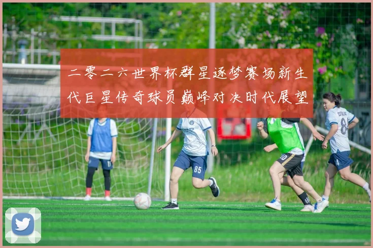 二零二六世界杯群星逐梦赛场新生代巨星传奇球员巅峰对决时代展望