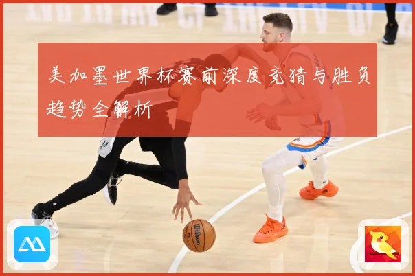 美加墨世界杯赛前深度竞猜与胜负趋势全解析