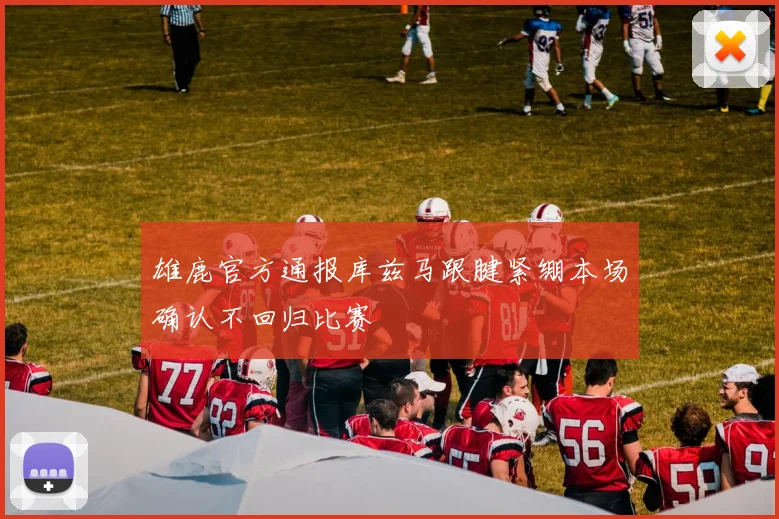 雄鹿官方通报库兹马跟腱紧绷本场确认不回归比赛