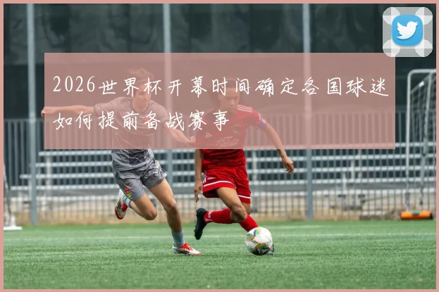 2026世界杯开幕时间确定各国球迷如何提前备战赛事
