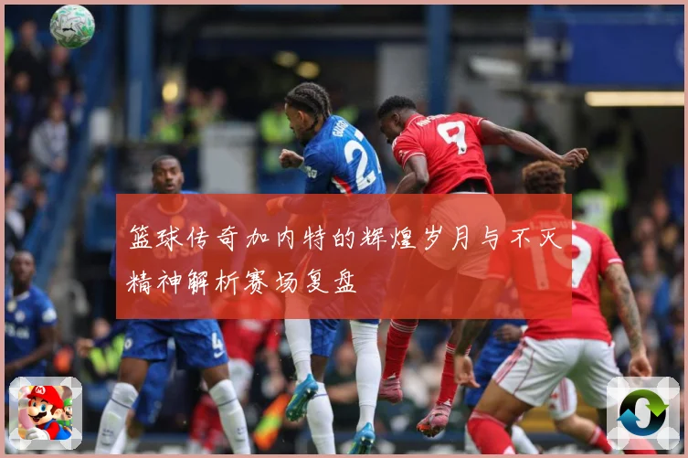 篮球传奇加内特的辉煌岁月与不灭精神解析赛场复盘