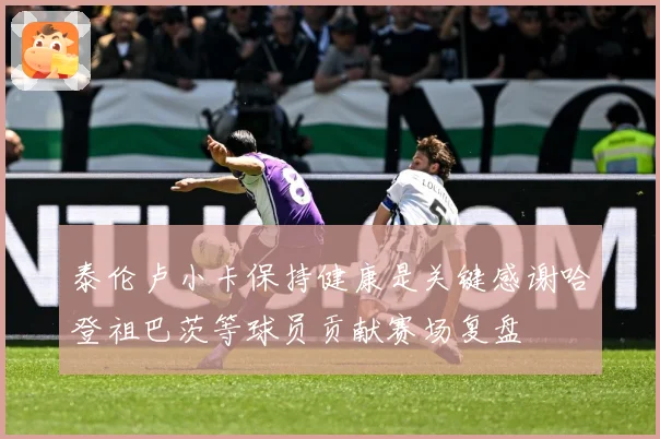 泰伦卢小卡保持健康是关键感谢哈登祖巴茨等球员贡献赛场复盘