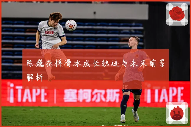 陈巍花样滑冰成长轨迹与未来前景解析