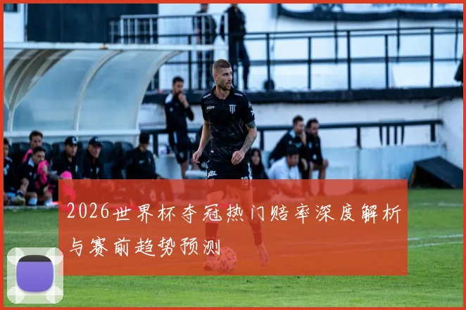 2026世界杯夺冠热门赔率深度解析与赛前趋势预测