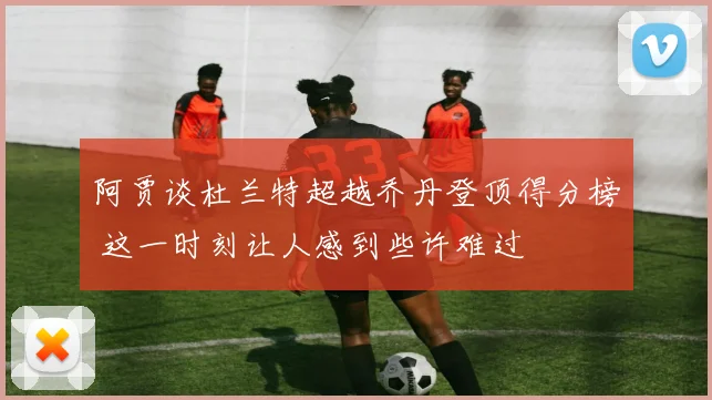 阿贾谈杜兰特超越乔丹登顶得分榜 这一时刻让人感到些许难过