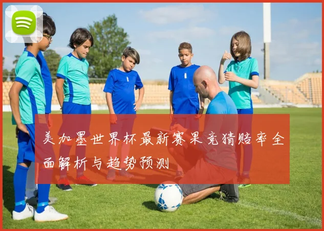 美加墨世界杯最新赛果竞猜赔率全面解析与趋势预测